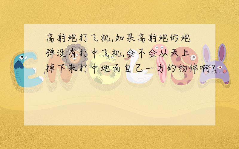 高射炮打飞机,如果高射炮的炮弹没有打中飞机,会不会从天上掉下来打中地面自己一方的物体啊?