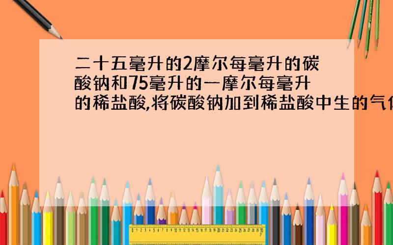 二十五毫升的2摩尔每毫升的碳酸钠和75毫升的一摩尔每毫升的稀盐酸,将碳酸钠加到稀盐酸中生的气体是多少?