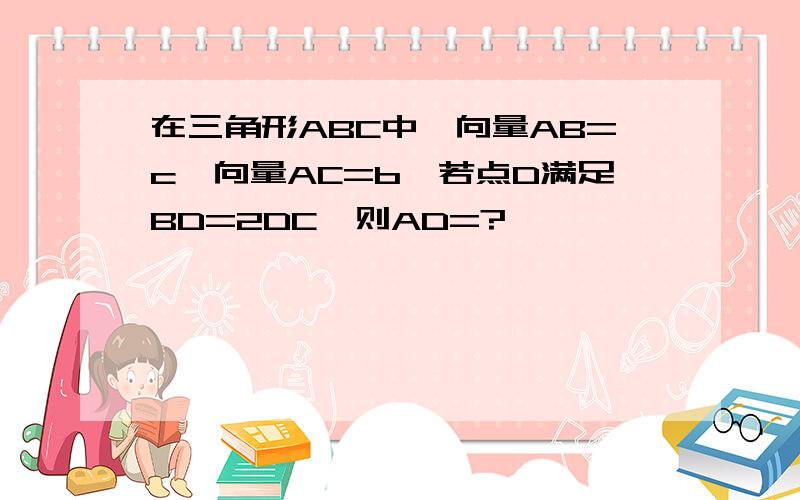 在三角形ABC中,向量AB=c,向量AC=b,若点D满足BD=2DC,则AD=?