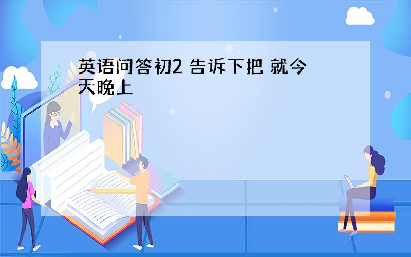 英语问答初2 告诉下把 就今天晚上