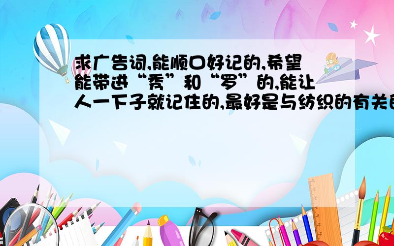 求广告词,能顺口好记的,希望能带进“秀”和“罗”的,能让人一下子就记住的,最好是与纺织的有关的,如果满意了,