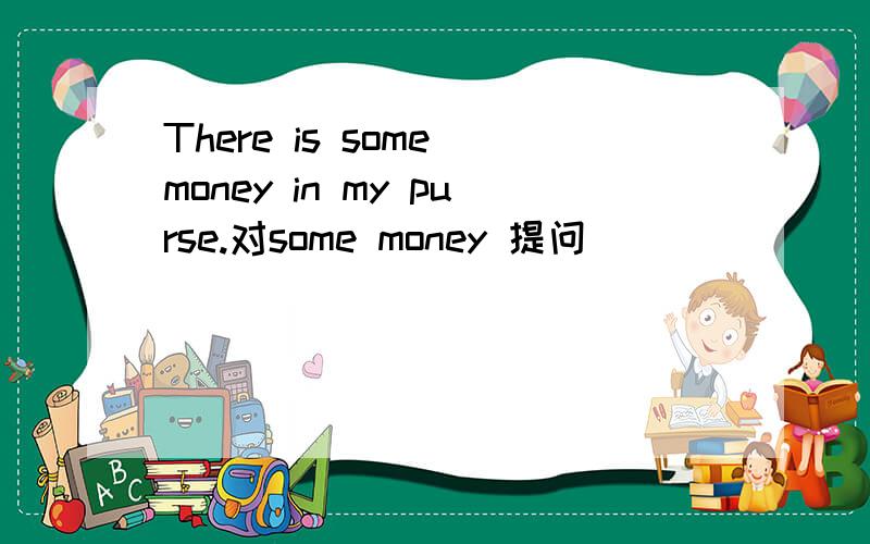 There is some money in my purse.对some money 提问