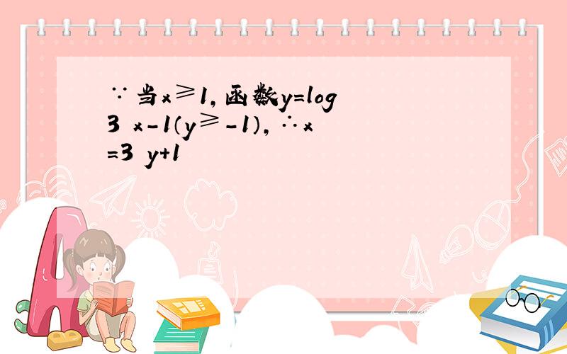 ∵当x≥1，函数y=log 3 x-1（y≥-1），∴x=3 y+1