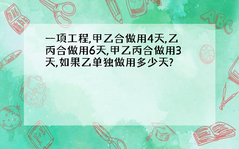 一项工程,甲乙合做用4天,乙丙合做用6天,甲乙丙合做用3天,如果乙单独做用多少天?