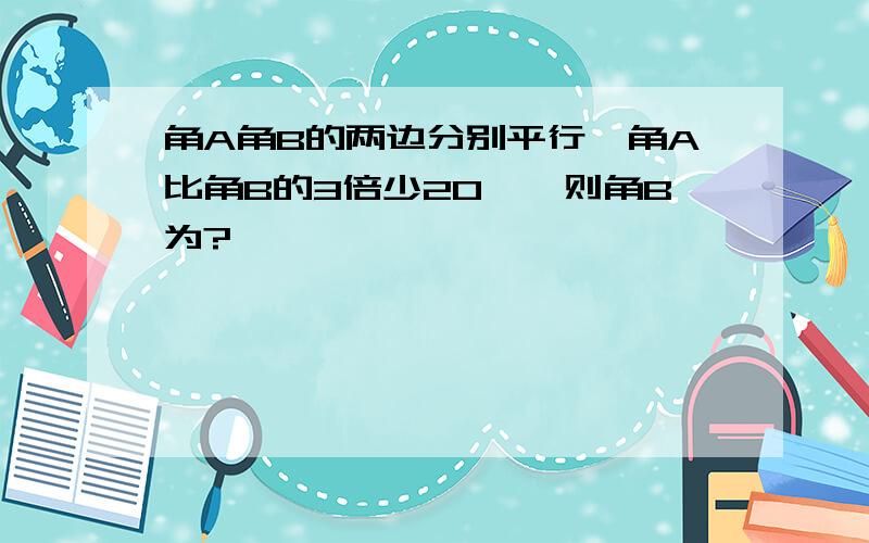 角A角B的两边分别平行,角A比角B的3倍少20°,则角B为?