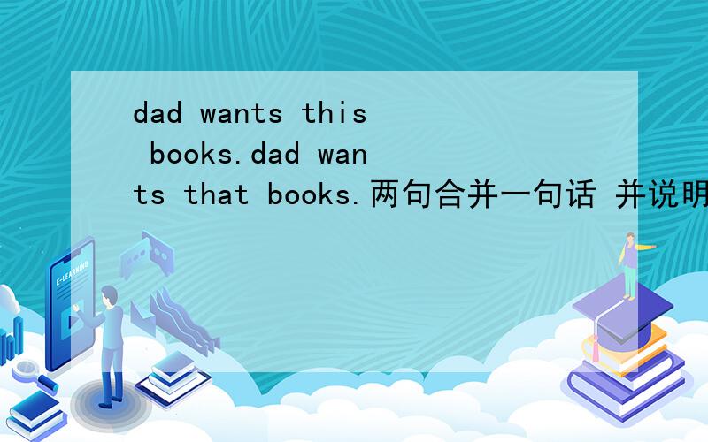 dad wants this books.dad wants that books.两句合并一句话 并说明原因