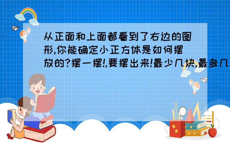 从正面和上面都看到了右边的图形,你能确定小正方体是如何摆放的?摆一摆!,要摆出来!最少几块,最多几块