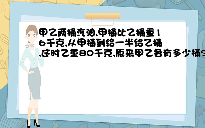 甲乙两桶汽油,甲桶比乙桶重16千克,从甲桶到给一半给乙桶,这时乙重80千克,原来甲乙各有多少桶?