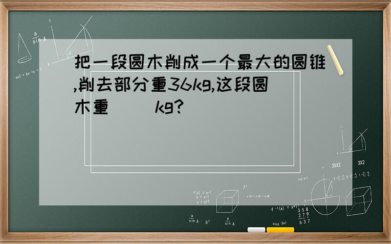 把一段圆木削成一个最大的圆锥,削去部分重36kg,这段圆木重（ ）kg?