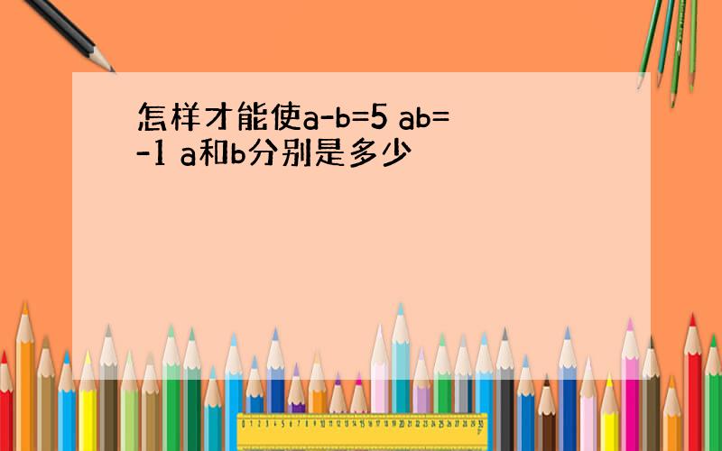 怎样才能使a-b=5 ab=-1 a和b分别是多少