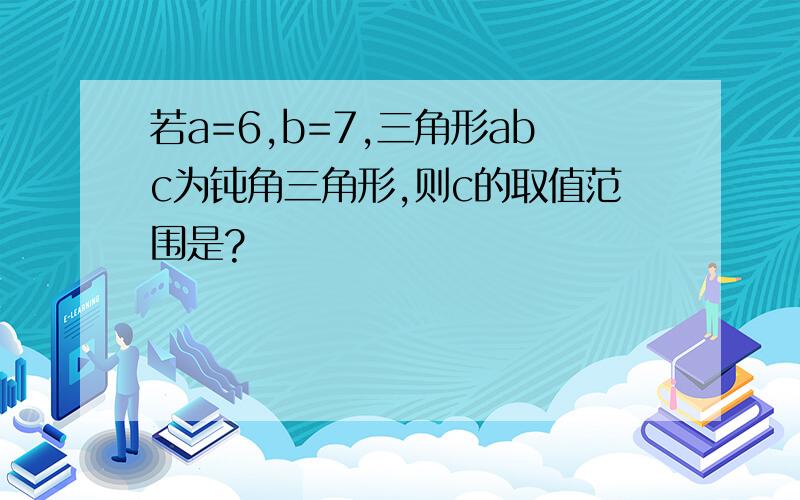 若a=6,b=7,三角形abc为钝角三角形,则c的取值范围是?