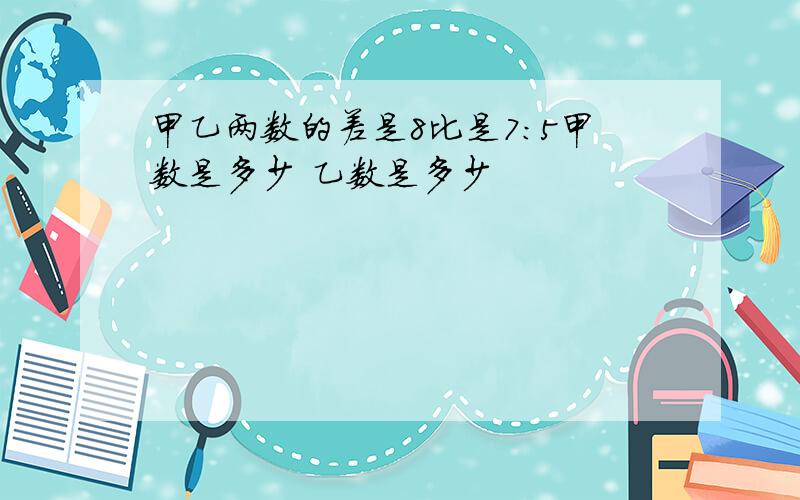 甲乙两数的差是8比是7:5甲数是多少 乙数是多少