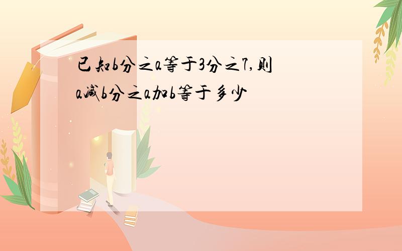 已知b分之a等于3分之7,则a减b分之a加b等于多少