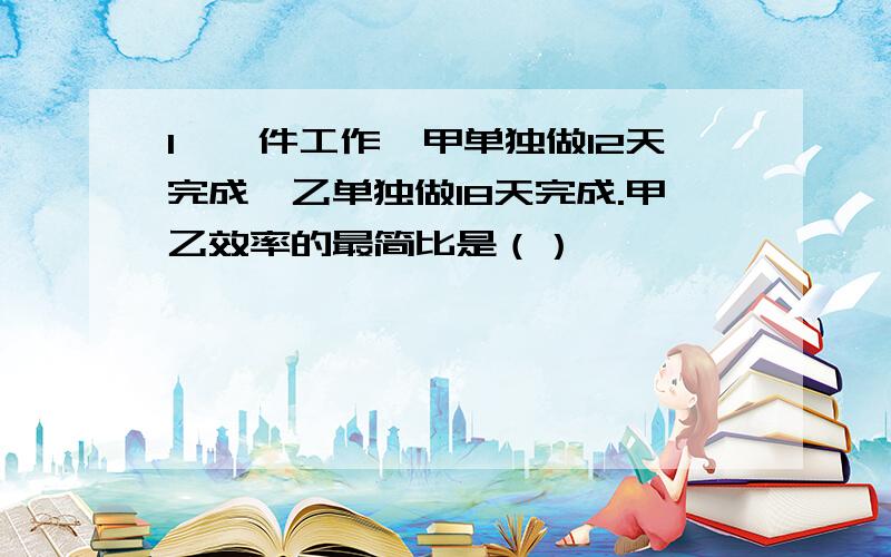 1、一件工作,甲单独做12天完成,乙单独做18天完成.甲乙效率的最简比是（）