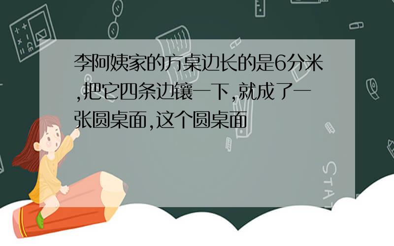 李阿姨家的方桌边长的是6分米,把它四条边镶一下,就成了一张圆桌面,这个圆桌面