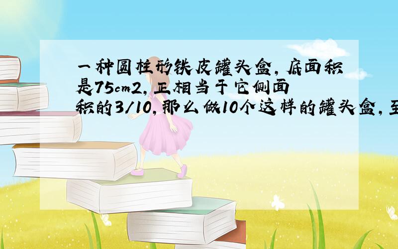 一种圆柱形铁皮罐头盒,底面积是75cm2,正相当于它侧面积的3/10,那么做10个这样的罐头盒,至少要多少铁皮