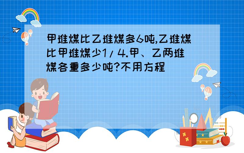 甲堆煤比乙堆煤多6吨,乙堆煤比甲堆煤少1/4.甲、乙两堆煤各重多少吨?不用方程