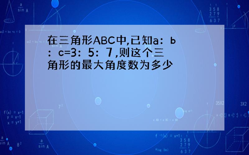 在三角形ABC中,已知a：b：c=3：5：7 ,则这个三角形的最大角度数为多少