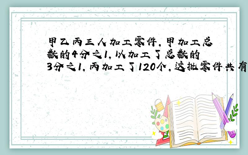 甲乙丙三人加工零件,甲加工总数的4分之1,以加工了总数的3分之1,丙加工了120个,这批零件共有多少