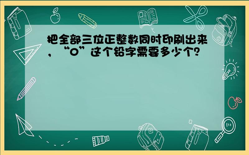 把全部三位正整数同时印刷出来，“0”这个铅字需要多少个？