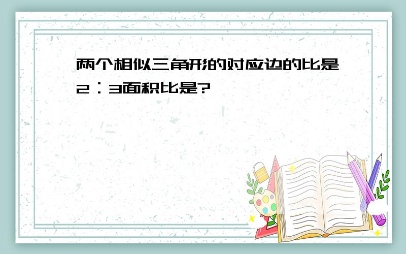 两个相似三角形的对应边的比是2：3面积比是?