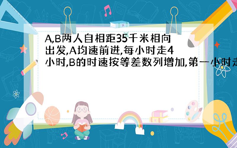 A,B两人自相距35千米相向出发,A均速前进,每小时走4小时,B的时速按等差数列增加,第一小时走2千米,第2小时走2.5