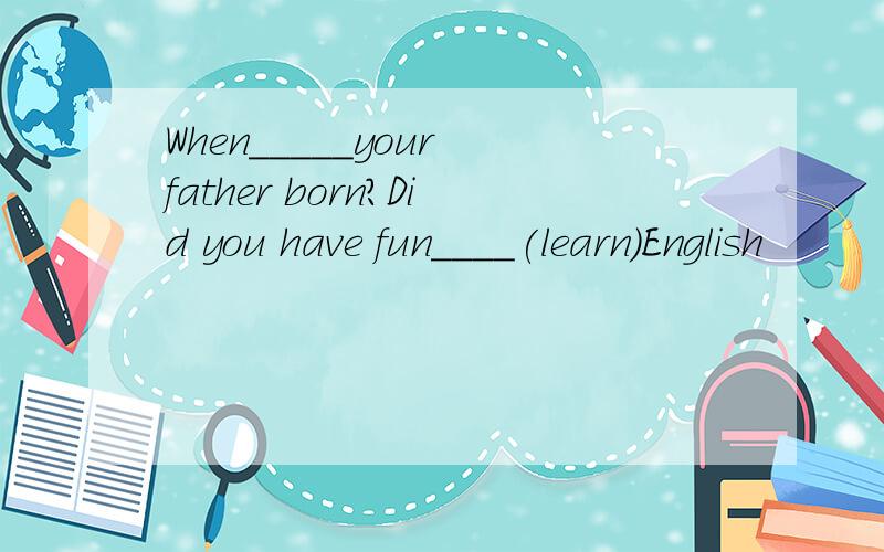 When_____your father born?Did you have fun____(learn)English