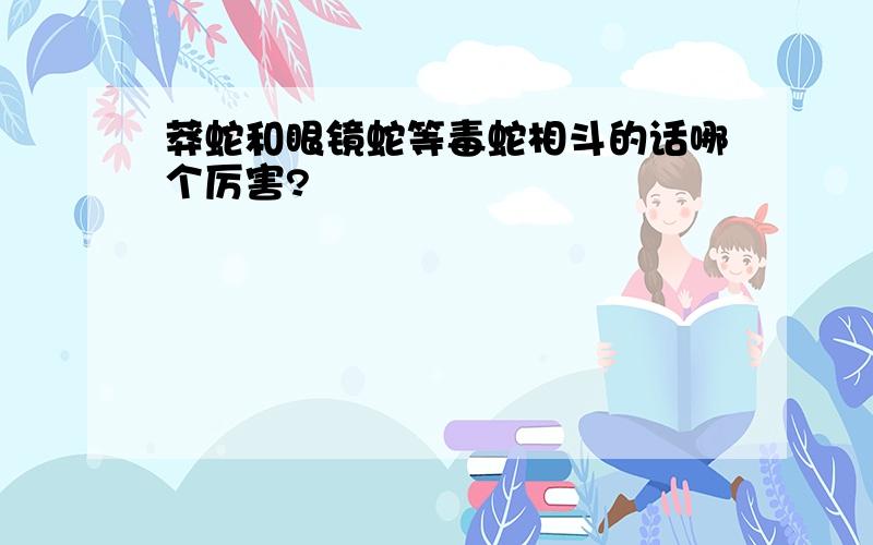 莽蛇和眼镜蛇等毒蛇相斗的话哪个厉害?