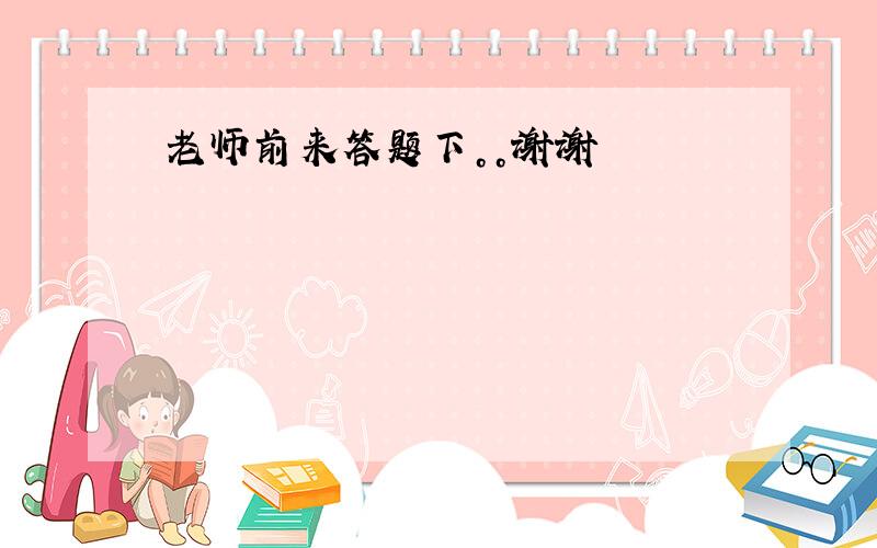 老师前来答题下。。谢谢