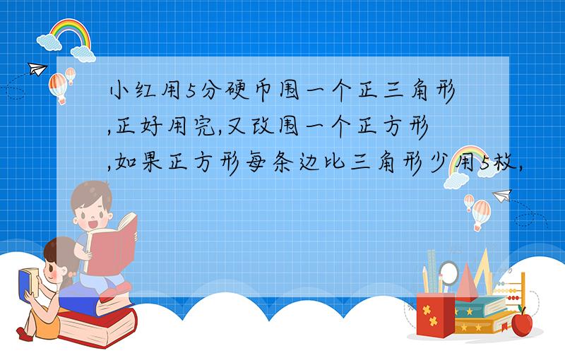 小红用5分硬币围一个正三角形,正好用完,又改围一个正方形,如果正方形每条边比三角形少用5枚,