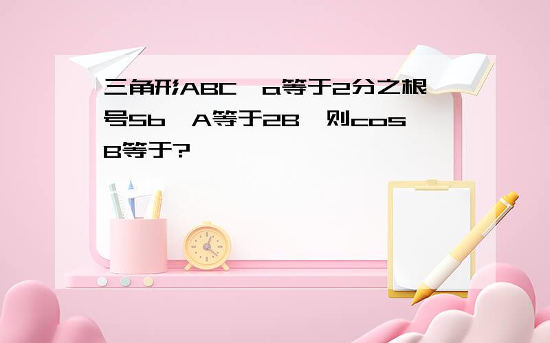 三角形ABC,a等于2分之根号5b,A等于2B,则cosB等于?