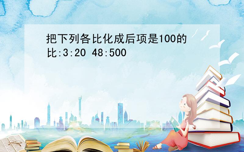 把下列各比化成后项是100的比:3:20 48:500