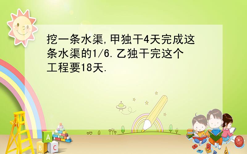 挖一条水渠,甲独干4天完成这条水渠的1/6.乙独干完这个工程要18天.