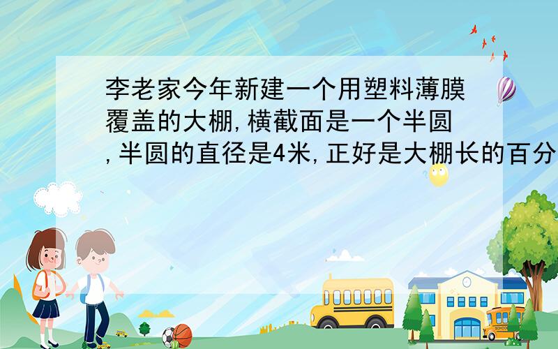 李老家今年新建一个用塑料薄膜覆盖的大棚,横截面是一个半圆,半圆的直径是4米,正好是大棚长的百分之40.