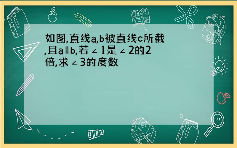 如图,直线a,b被直线c所截,且a‖b,若∠1是∠2的2倍,求∠3的度数