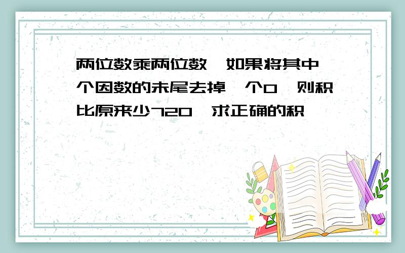 两位数乘两位数,如果将其中一个因数的未尾去掉一个0,则积比原来少720,求正确的积