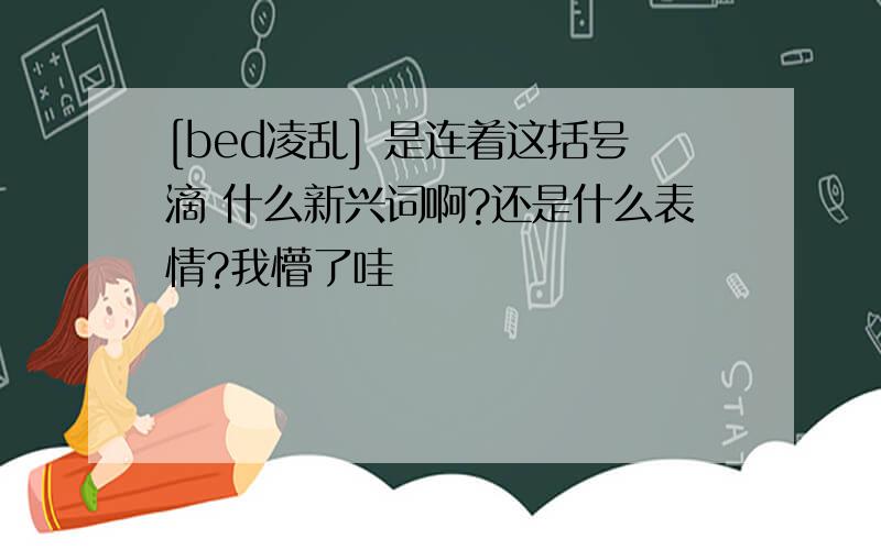 [bed凌乱] 是连着这括号滴 什么新兴词啊?还是什么表情?我懵了哇