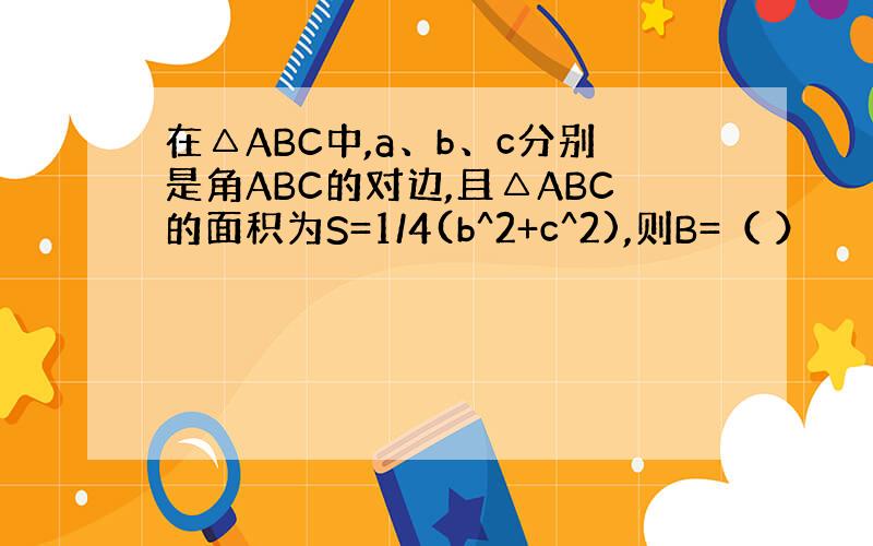 在△ABC中,a、b、c分别是角ABC的对边,且△ABC的面积为S=1/4(b^2+c^2),则B=（ ）