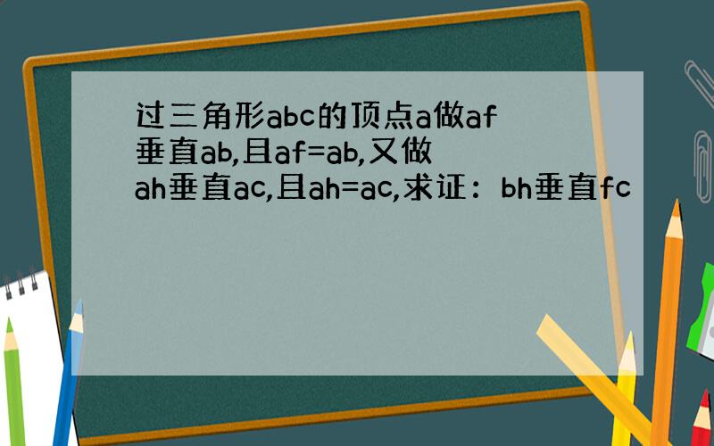 过三角形abc的顶点a做af垂直ab,且af=ab,又做ah垂直ac,且ah=ac,求证：bh垂直fc