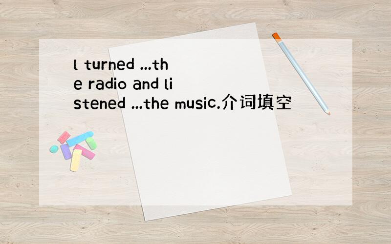 l turned ...the radio and listened ...the music.介词填空