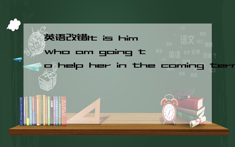 英语改错It is him who am going to help her in the coming term.答案