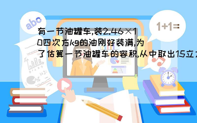 有一节油罐车,装2.46×10四次方kg的油刚好装满,为了估算一节油罐车的容积,从中取出15立方厘米石油,称得质量为12