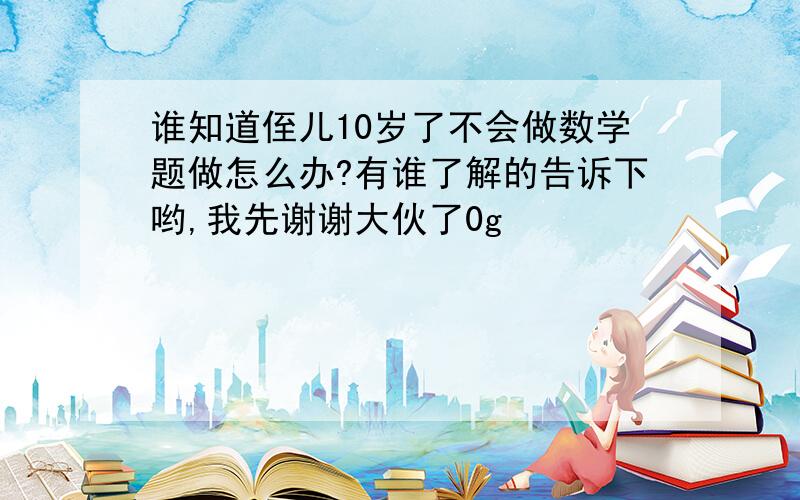 谁知道侄儿10岁了不会做数学题做怎么办?有谁了解的告诉下哟,我先谢谢大伙了0g