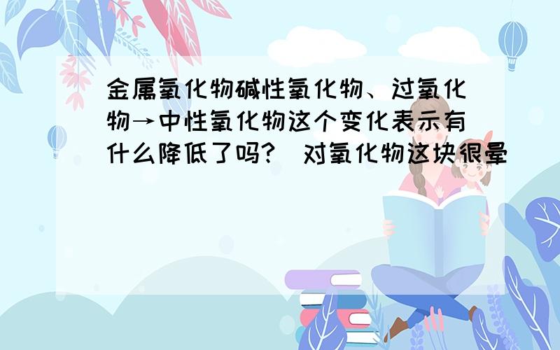 金属氧化物碱性氧化物、过氧化物→中性氧化物这个变化表示有什么降低了吗?（对氧化物这块很晕）