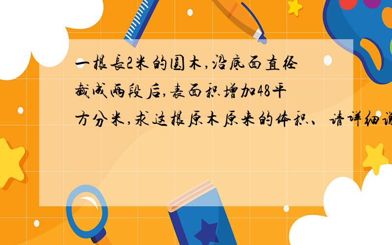 一根长2米的圆木,沿底面直径截成两段后,表面积增加48平方分米,求这根原木原来的体积、请详细说明道理、