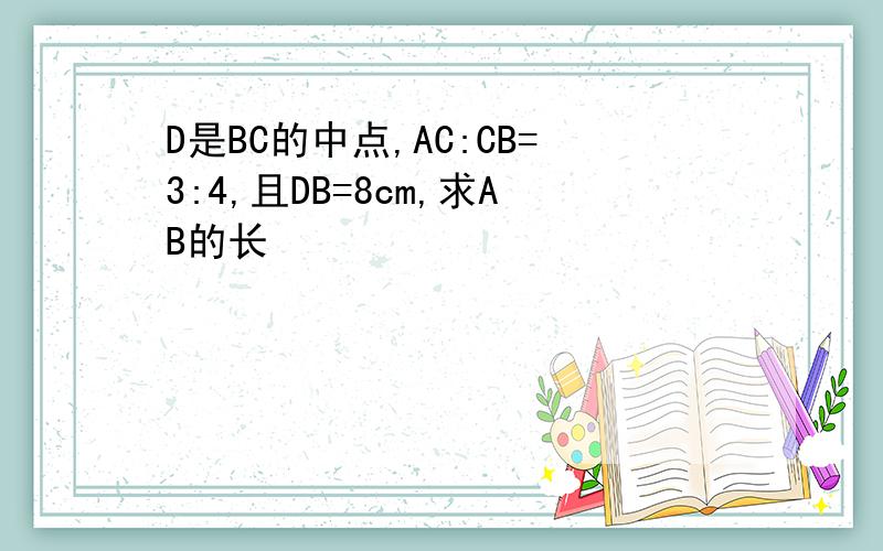 D是BC的中点,AC:CB=3:4,且DB=8cm,求AB的长