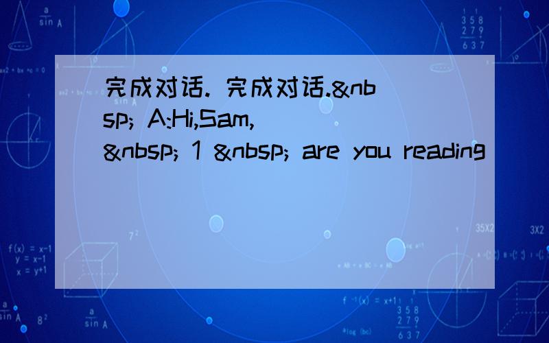 完成对话. 完成对话.  A:Hi,Sam,   1   are you reading