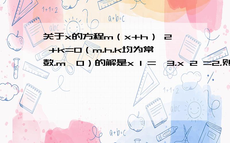 关于x的方程m（x+h） 2 +k=0（m，h，k均为常数，m≠0）的解是x 1 =﹣3，x 2 =2，则方程m（x+h