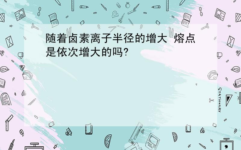 随着卤素离子半径的增大 熔点是依次增大的吗?