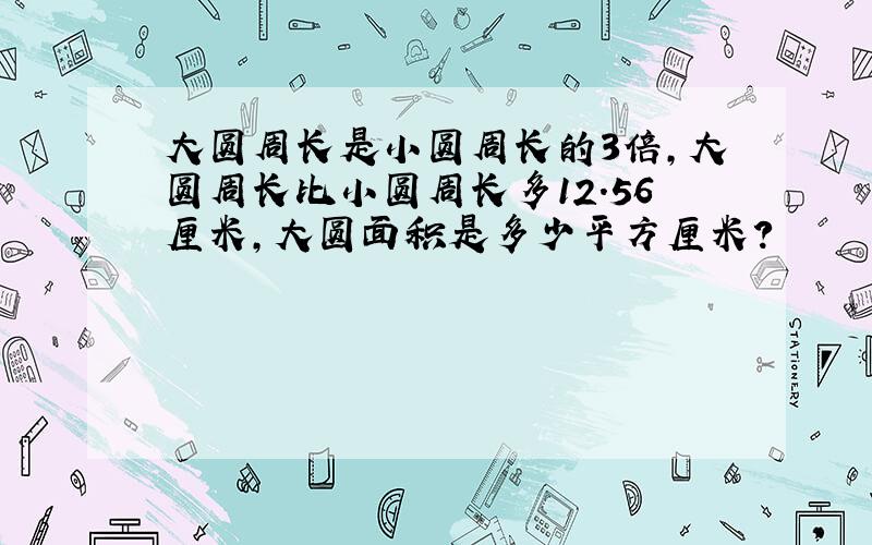 大圆周长是小圆周长的3倍,大圆周长比小圆周长多12.56厘米,大圆面积是多少平方厘米?